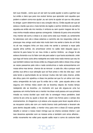 29
tem sua missão , como que um ser sem luz pode ajudar a outro a ganhar sua
luz então e claro que para nos evoluir temos que aprender com aqueles que
podem e sabem como-nos ajudar ,eu sei como te ajudar só que eu não posso
te obrigar ,quem determina isso e seu coração não eu. Então aquele ser que ali
estava o barão que era o mais temido da região o senhor (Antônio de carvalho)
aquietou-se então ele me mandou ir embora eu sem querer magoar ele eu fui
mas minha missão estava apenas começando .Voltando lá para cima encontrei
meu mentor ele sorriu e disse e ai Jose como esta sua missão ,eu certamente
fui atencioso com ele e disse estamos a caminho ele me respondeu (não se
preocupe meu amigo você esta indo muito bem me sentei a beira de um lindo
rio ali nas margens tinha um toco onde me sentei e comecei a rezar pela
aquela alma sofrida .Ao amanhecer entrei no salão bebi daquela agua e
retornei lá para baixo fui ver meu irmão o senhor Antônio ao chegar lá ele
estava chorando e eu fui falar com ele para saber o que havia acontecido ,notei
que logo ali havia outra alma rastejante era nada mais nada menos que seu tio
que também estava nas trevas então eu cheguei perto dele e disse (meu amigo
as vezes passamos pela vida e nada construímos e nada acrescentamos em
nossa alma mas temos chance de se renovar a cada dia ,não e porque você
perdeu sua alma a sua salvação que vai ficar preso o reto da vida aqui você
esta tendo a oportunidade de se renovar muitos não tem esta chance ,então
ele olhou para min ajoelhou e disse me perdoe sei que fui um alma ruim mas
estou arrependido de tudo que fiz então dei a mão para aquela alma e ele
segurou em minhas mãos assim ele se levantou depois de muitos tempo
rastejando ele se levantou ,no momento em que ele ergueu-se uma luz
apareceu em minha frente era o mentor me disse você passou em sua primeira
missão eu nunca duvidei que você não ia conseguir meus parabéns José
vamos lá pra cima eu ajudo a levar ele assim nos fomos para o campo dos
ensinamentos ,lá chegamos e já estava uma equipe para levar aquela alma a
se recuperar cobriu ele com um manto branco todo perfumado e levaram ele
para dentro daquele salão, o mentor virou para mim e disse (O nosso grande
desafio e vencer o nosso maior inimigo que se chama conduta interior ) por
isso devemos aprender com os nossos erros e também com erros alheiros .
então novamente me voltei para aquele salão rezei e como do costume bebi
 