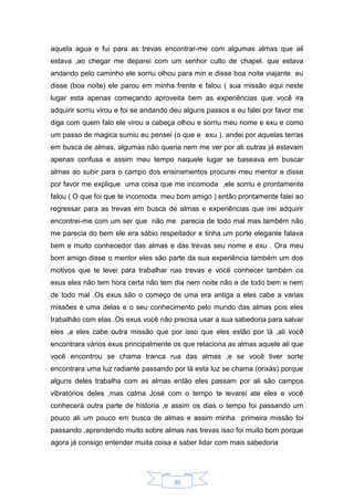 30
aquela agua e fui para as trevas encontrar-me com algumas almas que ali
estava ,ao chegar me deparei com um senhor culto de chapel. que estava
andando pelo caminho ele sorriu olhou para min e disse boa noite viajante eu
disse (boa noite) ele parou em minha frente e falou ( sua missão aqui neste
lugar esta apenas começando aproveita bem as experiências que você ira
adquirir sorriu virou e foi se andando deu alguns passos e eu falei por favor me
diga com quem falo ele virou a cabeça olhou e sorriu meu nome e exu e como
um passo de magica sumiu eu pensei (o que e exu ). andei por aquelas terras
em busca de almas, algumas não queria nem me ver por ali outras já estavam
apenas confusa e assim meu tempo naquele lugar se baseava em buscar
almas ao subir para o campo dos ensinamentos procurei meu mentor e disse
por favor me explique uma coisa que me incomoda ,ele sorriu e prontamente
falou ( O que foi que te incomoda meu bom amigo ) então prontamente falei ao
regressar para as trevas em busca de almas e experiências que irei adquirir
encontrei-me com um ser que não me parecia de todo mal mas também não
me parecia do bem ele era sábio respeitador e tinha um porte elegante falava
bem e muito conhecedor das almas e das trevas seu nome e exu . Ora meu
bom amigo disse o mentor eles são parte da sua experiência também um dos
motivos que te levei para trabalhar nas trevas e você conhecer também os
exus eles não tem hora certa não tem dia nem noite não e de todo bem e nem
de todo mal .Os exus são o começo de uma era antiga a eles cabe a varias
missões e uma delas e o seu conhecimento pelo mundo das almas pois eles
trabalhão com elas .Os exus você não precisa usar a sua sabedoria para salvar
eles ,a eles cabe outra missão que por isso que eles estão por lá ,ali você
encontrara vários exus principalmente os que relaciona as almas aquele ali que
você encontrou se chama tranca rua das almas ,e se você tiver sorte
encontrara uma luz radiante passando por lá esta luz se chama (orixás) porque
alguns deles trabalha com as almas então eles passam por ali são campos
vibratórios deles ,mas calma José com o tempo te levarei ate eles e você
conhecerá outra parte de historia ,e assim os dias o tempo foi passando um
pouco ali um pouco em busca de almas e assim minha primeira missão foi
passando ,aprendendo muito sobre almas nas trevas isso foi muito bom porque
agora já consigo entender muita coisa e saber lidar com mais sabedoria
 