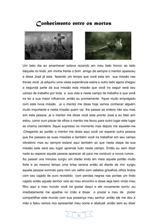 31
Conhecimento entre os mortos
Um belo dia ao amanhecer estava rezando em meu belo tronco ao lado
daquele rio lindo ,em minha frente o bom amigo de sempre o mentor apareceu
e disse José já esta fazendo um tempo que você esta em sua missão nas
trevas você já adquiriu uma vasta experiência sobre o outro lado agora chegou
a segunda parte da sua missão esta missão que você ira seguir será seu
campo de trabalho por toda a sua vida e neste campo de trabalho e que você
ira ter a sua maior influencia ,então eu prontamente fiquei muito empolgado
com esta nova missão ,ai o mentor me disse hoje vamos conhecer alguém
muito importante e nesta missão quem vai lhe passar as ordens não sou mas
sim esta pessoa ,ai o mentor me disse você esta pronto José e eu falei sim
estou ,como num piscar de olhos o mentor me levou para outro lugar este lugar
se chama cemitério ,fiquei supresso no momento mas depois me aquietei-me
.Chegando ao portão o mentor me disse aqui você vai esperar outra pessoa
que lhe passara as suas missões e também você ira trabalhar em seu campo
vibratório mas eu sempre estarei aqui também só que nesta etapa da sua
missão este será seu lugar aprenda tudo neste campo. Então eu sem dizer
nada eu esperei aquela pessoa aparecer ali para me conduzir a novos rumos .
Ao passar uns minutos surgiu um clarão lindo em meio aquele portão muito
forte e ao mesmo tempo uma brisa serena então ali diante de min surgiu
aquela pessoa sorrindo para mim um velho com cabelos grisalhos olhos lindos
com seu cajado de ouro revestido com perolas negras nas pontas um lindo
cajado então aquele senhor veio ao meu encontro e disse seja bem vindo meu
filho aqui e meu mundo você ira gostar daqui e ele novamente sorriu ,eu
imediatamente me ajoelhei no chão e disse o prazer e meu de poder
compartilhar este mundo com sua presença meu senhor ,então ele me deu a
mão e falou vamos nos apresentar meu nome e obaluaê ,então sem eu dizer
 