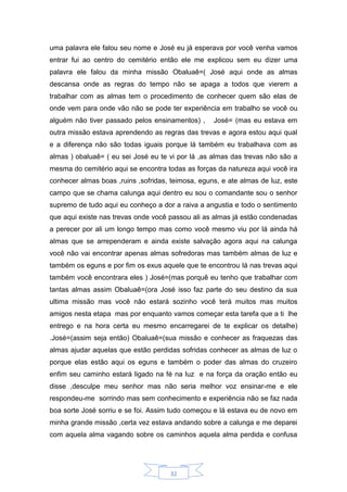 32
uma palavra ele falou seu nome e José eu já esperava por você venha vamos
entrar fui ao centro do cemitério então ele me explicou sem eu dizer uma
palavra ele falou da minha missão Obaluaê=( José aqui onde as almas
descansa onde as regras do tempo não se apaga a todos que vierem a
trabalhar com as almas tem o procedimento de conhecer quem são elas de
onde vem para onde vão não se pode ter experiência em trabalho se você ou
alguém não tiver passado pelos ensinamentos) , José= (mas eu estava em
outra missão estava aprendendo as regras das trevas e agora estou aqui qual
e a diferença não são todas iguais porque lá também eu trabalhava com as
almas ) obaluaê= ( eu sei José eu te vi por lá ,as almas das trevas não são a
mesma do cemitério aqui se encontra todas as forças da natureza aqui você ira
conhecer almas boas ,ruins ,sofridas, teimosa, eguns, e ate almas de luz, este
campo que se chama calunga aqui dentro eu sou o comandante sou o senhor
supremo de tudo aqui eu conheço a dor a raiva a angustia e todo o sentimento
que aqui existe nas trevas onde você passou ali as almas já estão condenadas
a perecer por ali um longo tempo mas como você mesmo viu por lá ainda há
almas que se arrependeram e ainda existe salvação agora aqui na calunga
você não vai encontrar apenas almas sofredoras mas também almas de luz e
também os eguns e por fim os exus aquele que te encontrou lá nas trevas aqui
também você encontrara eles ) José=(mas porquê eu tenho que trabalhar com
tantas almas assim Obaluaê=(ora José isso faz parte do seu destino da sua
ultima missão mas você não estará sozinho você terá muitos mas muitos
amigos nesta etapa mas por enquanto vamos começar esta tarefa que a ti lhe
entrego e na hora certa eu mesmo encarregarei de te explicar os detalhe)
.José=(assim seja então) Obaluaê=(sua missão e conhecer as fraquezas das
almas ajudar aquelas que estão perdidas sofridas conhecer as almas de luz o
porque elas estão aqui os eguns e também o poder das almas do cruzeiro
enfim seu caminho estará ligado na fé na luz e na força da oração então eu
disse ,desculpe meu senhor mas não seria melhor voz ensinar-me e ele
respondeu-me sorrindo mas sem conhecimento e experiência não se faz nada
boa sorte José sorriu e se foi. Assim tudo começou e lá estava eu de novo em
minha grande missão ,certa vez estava andando sobre a calunga e me deparei
com aquela alma vagando sobre os caminhos aquela alma perdida e confusa
 