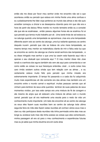 33
então ela me disse por favor meu senhor onde me encontro não sei o que
aconteceu então eu percebi que estava em minha frente uma alma confusa e
eu cuidadosamente lhe falei voçe pertence ao mundo das almas e ela não quis
acreditar começou a chorar e se desesperou dizendo para min que não era a
hora de partir ela deixou filhos marido no mundo terrestre então eu a consolei
ate que ela se acalmasse , então passou algumas horas ela se acalmou foi ai
que percebi que temos muito trabalho por ali . Uma tarde linda de sol estava eu
na calunga quando uma tempestade se aproximava ,mas era uma tempestade
diferente assim veio ao centro da calunga ,uma luz radiante apareceu ao centro
daquela nuvem ,percebi que não se tratava de uma mera tempestade, ao
mesmo tempo meu mentor se materializou diante de min e falou esta luz que
se encontra ao centro da calunga se chama iansã senhora das tempestade , e
eu disse intrigado mas senhor o que uma luz assim esta fazendo aqui não e
apenas o seu obaluaê que comanda aqui ? O meu mentor disse não Jose
iansã e a senhora dos eguns também ela vem ate aqui para comanda-los e ver
como estão as coisas na sua hierarquia entendeu José , e outra coisa meu
caro irmão existem outros orixás que tem relação com as almas , e eu
certamente estava muito feliz pois percebi que minha missão era
extremamente importante .O tempo foi passando e a cada dia fui adquirindo
muito mais experiências ali não somente era das almas mas também era um
encontro entre o mundo carnal e espiritual .muitas pessoas carnais que ali
vinham para lembrar de seus ante queridos lembrar de suas palavras de seus
momentos vividos ,por isso este campo era uma mistura de fé de coragem e
ate mesmo de anjos que ali estavam uma mistura de almas com o mundo
carnal ,percebi que ali era realmente uma escola para o resto da vida um
conhecimento muito importante .Um belo dia encontrei ali ao centro da calunga
os exus eles fazem suas reuniões bem ao centro da calunga toda ultima
segunda feira do mês eles fazem estas reuniões ali conheci vários exus mas e
claro eu não participava desta reuniões não tinha permissão entre eles mas ao
longe eu avistava tudo mas não tinha acesso as coisas que eles comentavam,
minha passagem ali era só para o meu conhecimento e experiências futuras
mas eu já sabia que minha doutrina era em outra área
 