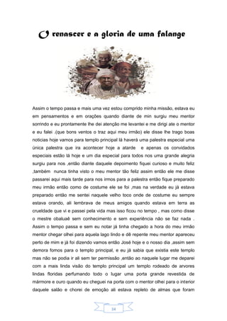 34
O renascer e a gloria de uma falange
Assim o tempo passa e mais uma vez estou comprido minha missão, estava eu
em pensamentos e em orações quando diante de min surgiu meu mentor
sorrindo e eu prontamente lhe dei atenção me levantei e me dirigi ate o mentor
e eu falei .(que bons ventos o traz aqui meu irmão) ele disse lhe trago boas
noticias hoje vamos para templo principal lá haverá uma palestra especial uma
única palestra que ira acontecer hoje a atarde e apenas os convidados
especiais estão lá hoje e um dia especial para todos nos uma grande alegria
surgiu para nos ,então diante daquele depoimento fiquei curioso e muito feliz
,também nunca tinha visto o meu mentor tão feliz assim então ele me disse
passarei aqui mais tarde para nos irmos para a palestra então fique preparado
meu irmão então como de costume ele se foi ,mas na verdade eu já estava
preparado então me sentei naquele velho toco onde de costume eu sempre
estava orando, ali lembrava de meus amigos quando estava em terra as
crueldade que vi e passei pela vida mas isso ficou no tempo , mas como disse
o mestre obaluaê sem conhecimento e sem experiência não se faz nada .
Assim o tempo passa e sem eu notar já tinha chegado a hora do meu irmão
mentor chegar olhei para aquela lago lindo e dê repente meu mentor apareceu
perto de mim e já foi dizendo vamos então José hoje e o nosso dia ,assim sem
demora fomos para o templo principal, e eu já sabia que existia este templo
mas não se podia ir ali sem ter permissão ,então ao naquele lugar me deparei
com a mais linda visão do templo principal um templo rodeado de arvores
lindas floridas perfumando todo o lugar uma porta grande revestida de
mármore e ouro quando eu cheguei na porta com o mentor olhei para o interior
daquele salão e chorei de emoção ali estava repleto de almas que foram
 