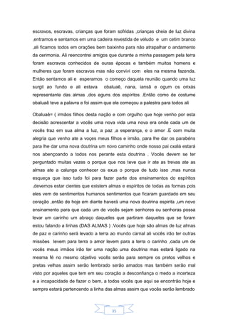 35
escravos, escravas, crianças que foram sofridas ,crianças cheia de luz divina
,entramos e sentamos em uma cadeira revestida de veludo e um cetim branco
,ali ficamos todos em orações bem baixinho para não atrapalhar o andamento
da cerimonia. Ali reencontrei amigos que durante a minha passagem pela terra
foram escravos conhecidos de ouras épocas e também muitos homens e
mulheres que foram escravos mas não convivi com eles na mesma fazenda.
Então sentamos ali e esperamos o começo daquela reunião quando uma luz
surgil ao fundo e ali estava obaluaê, nana, iansã e ogum os orixás
representante das almas ,dos eguns dos espíritos .Então como de costume
obaluaê teve a palavra e foi assim que ele começou a palestra para todos ali
Obaluaê= ( irmãos filhos desta nação e com orgulho que hoje venho por esta
decisão acrescentar a vocês uma nova vida uma nova era onde cada um de
vocês traz em sua alma a luz, a paz ,a esperança, e o amor .E com muita
alegria que venho ate a voçes meus filhos e irmão, para lhe dar os parabéns
para lhe dar uma nova doutrina um novo caminho onde nosso pai oxalá estará
nos abençoando a todos nos perante esta doutrina . Vocês devem se ter
perguntado muitas vezes o porque que nos teve que ir ate as trevas ate as
almas ate a calunga conhecer os exus o porque de tudo isso ,mas nunca
esqueça que isso tudo foi para fazer parte dos ensinamentos do espíritos
,devemos estar cientes que existem almas e espíritos de todas as formas pois
eles vem de sentimentos humanos sentimentos que ficaram guardado em seu
coração ,então de hoje em diante haverá uma nova doutrina espirita ,um novo
ensinamento para que cada um de vocês sejam senhores ou senhoras possa
levar um carinho um abraço daqueles que partiram daqueles que se foram
estou falando a linhas (DAS ALMAS ) .Vocês que hoje são almas de luz almas
de paz e carinho será levado a terra ao mundo carnal ali vocês irão ter outras
missões levem para terra o amor levem para a terra o carinho ,cada um de
vocês meus irmãos irão ter uma nação uma doutrina mas estará ligado na
mesma fé no mesmo objetivo vocês serão para sempre os pretos velhos e
pretas velhas assim serão lembrado serão amados mas também serão mal
visto por aqueles que tem em seu coração a desconfiança o medo a incerteza
e a incapacidade de fazer o bem, a todos vocês que aqui se encontrão hoje e
sempre estará pertencendo a linha das almas assim que vocês serão lembrado
 