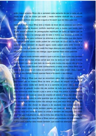 36
então meus amados filhos vão e semeiem esta semente de paz a cada um de
vocês terá a luz de nosso pai oxalá .) neste instante obaluaê deu a palavra
para iansã senhora dos ventos e eguns e foi assim que ela falou para nos
iansã=( A vocês meus filhos terá a missão de levar ate as pessoas que sofrem
em seus corações levarem conforto espiritual pois a muitos que vocês iram
ajudar estará sofrendo de perseguições espirituais tal como os eguns que se
encontra na terra e na calunga pois foi este o motivo que levaram a vocês de
irem ate as trevas para conhecer os sintomas e os sofrimentos que eles fazem
com almas carnal assim vocês podem ter uma lição de como são os eguns e
quando vocês retirarem de alguém agora vocês sabem para onde mandar e
para onde voa que nosso pai oxalá lhe traga abençoa para todos vocês ) e foi
assim que iansã encerrou seu dialogo ,ogum apenas disse estas palavras
ogum=( Agora vocês também saberá o que e um exu o que e pois isso também
ira aparecer em muitas almas carnal que vive na terra por isso vocês tiveram
que também conhecer este lado da moeda pois muitos dos eguns irão para os
exus por isso vocês tiveram este conhecimento a todos vocês meus filhos que
oxalá esteja presente em todos os caminhos de sua vidas amem .Assim ogum
terminou seu dialogo ficando apenas Naná e foi assim o seu dialogo
Naná= ( filhos e filhas que aqui se encontram estou feliz orgulhosa de todos
aqui levem ate os nossos filhos na terra um pouco de oração um pouco de
amor pois todos vocês tem dentro de si a semente do amor ,não pense que
todos iram te aplaudir muitos irão ate zombar de tudo que esta acontecendo
,mas lembre-se onde houver a paz e amor a força dos pretos e pretas velhas
irão renascer em todas as casas de orações ali estará a força das almas ,pois
aqui se encontra todos os ante queridos que um dia passou pela terra muitos
irão reaver suas famílias muitos irão abraçar seus pais seus filhos seus irmãos
,amigos muitos irão chorar de alegria e de saudade mas outros estará em
missões assim como vocês também passou por cada um delas e hoje estão
aqui eu nana em nome de todos os orixás e também ate daquelas que estão
presente aqui trabalhando ou não na linha das almas lhe dou a benção a todos
vocês .Ali estará os meus filhos e filhas carnal que precisara de todo o carinho
e amor para suportar esta missão também ,que oxalá nos abençoe amem
 