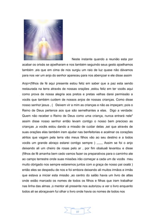 37
Neste instante quando a reunião esta por
acabar os orixás se ajoelharam e nos também seguindo seus gesto ajoelhamos
também ,eis que em cima de nos surgiu um raio de luz quase não dávamos
para nos ver um anjo do senhor apareceu para nos abençoar e ele disse assim
Anjo=(filhos de fé aqui presente estou feliz em saber que a paz esta sendo
restaurada na terra através de nossas orações ,estou feliz em ter vocês aqui
como prova de nossa alegria aos pretos e pretas velhas darei permissão a
vocês que também cuidem de nossos anjos de nossas crianças. Como disse
nosso senhor jesus , ( Deixem vir a mim as crianças e não as impeçam; pois o
Reino de Deus pertence aos que são semelhantes a elas. Digo a verdade:
Quem não receber o Reino de Deus como uma criança, nunca entrará nele"
assim disse nosso senhor então levam contigo o nosso bem precioso as
crianças ,a vocês estou dando a missão de cuidar delas ,sei que através de
suas orações elas também iram ajudar nas benfeitorias e acalmar os corações
atritos que vagam pela terra vão meus filhos vão ao seu destino e a todos
vocês um grande abraço estarei contigo sempre ) ,,,,,,, Assim se foi o anjo
deixando ali um cheiro de rosas pelo ar , por fim obaluaê levantou e disse
(filhos de fê amanha bem cedo vamos fazer os preparativos para o caminho ate
ao campo terrestre onde suas missões irão começar a cada um de vocês meu
muito obrigado nos sempre estaremos juntos com a graça de nosso pai oxalá )
então eles se despediu de nos e foi embora deixando ali muitos irmãos e irmãs
que estava a iniciar esta missão ,ao centro do salão havia um livro de atlas
onde estão marcado os nomes de todos os filhos e filhas que iram trabalhar
nas linha das almas ,o mentor ali presente nos autorizou a ver o livro enquanto
todos ali se abraçavam fui olhar o livro onde havia os nomes de todos nos
 
