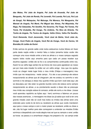39
das Matas, Pai João de Angola, Pai João de Aruanda, Pai João de
Benguela, Pai João de Ronda, Pai Jurandir, Pai Luanda, Pai Luiz, Pai Luiz
de Xangô, Pai Malaquias, Pai Malunga, Pai Maneco, Pai Mangueira, Pai
Manoel de Angola, Pai Mané, Pai Miguel das Almas, Pai Miquimba, Pai
Nego, Pai Sebastião, Pai Serafim, Pai Severino, Pai Tinga, Pai Tomás, Pai
Tomé, Pai Urubaldo, Rei Congo, Tio Antônio, Tio Nico do Oriente, Tio
Tonho de Angola, Tio Tonico de Angola, Velho Chico, Velho Pai Serafim,
Vovô Demanda, Vovô Jacarandá, Vovô José da Bahia, Vovô João do,
Congo, Vovô Pedro de Angola, Vovô Rei do Congo, Vovô do Carmo, Vô
Brandão,Vô Julião da Guiné
Então saímos do grande salão onde todos estávamos muitos felizes em fazer
parte desta nação então o mentor falou a todos (amanha todos vocês irão
começar uma nova missão entre a terra as almas e o nosso campos sagrado
espero todos vocês aqui amanha para que cada um possa receber sua
doutrina sagrada ) então ele se foi e os comprimentos continuarão entre nos.
Assim fui ao velho lago sentar-me ao tronco de novo para agradecer ao nosso
pai por mais esta missão fui então ver um velho amigo meu que me ajudou
muito ao chegar neste lugar lindo o meu irmão (Felipe o mensageiro) meu
irmão que me recepcionou neste campo . Fui ate a sua presença ele estava
recepcionando as almas que ali chegavam ,ele me avistou no caminho e veio
sorrindo e me abraçou e disse meu querido irmão que bom você esta aqui ,ele
se desculpou por não estar na grande reunião como ele estava como sempre
recepcionando as almas ,e eu prontamente saudei e disse não se preocupe
meu irmão seu coração estava lá conosco ,então ele sorriu e me disse (nossa
você aprendeu rapidinho as lições aqui hem) sorrimos e falamos um pouco
das nossas aventuras , o mensageiro me disse (eu já sabia que você ia ter uma
grande missão José não só você mas todos os irmãos das almas serei uma
extensão para vocês la da terra eu receberei as almas que vocês mandarem
aqui para o nosso campo e com o maior prazer as receberei ,então eu disse a
ele ,não há lugar melhor para eles começarem a entender as missões Então
sorrimos e despedindo com muita alegria mas sei que eu sempre o verei ,então
as horas se passou e o amanhecer chegou me preparei e fui ao campo onde
 