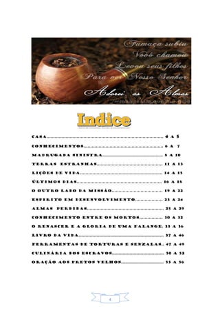4
Casa..................................................................................... 4 a 5
Conhecimentos.......................................................... 6 a 7
Madrugada sinistra............................................ 8 a 10
Terras estranhas................................................ 11 a 13
Lições de vida............................................................ 14 a 15
Últimos dias.............................................................. 16 a 18
O outro lado da missão..................................... 19 a 22
Espirito em desenvolvimento.................... 23 a 24
Almas perdidas........................................................ 25 a 29
Conhecimento entre os mortos................. 30 a 32
O renascer e a gloria de uma falange. 33 a 36
Livro da vida.............................................................. 37 a 46
Ferramentas de torturas e senzalas.. 47 a 49
Culinária dos escravos...................................... 50 a 52
Oração aos pretos velhos............................... 53 a 56
 