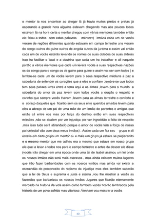 40
o mentor ia nos encontrar ao chegar lá já havia muitos pretos e pretas já
esperando a grande hora alguéns estavam chegando mas aos poucos todos
estavam lá na hora certa o mentor chegou com vários mentores também então
ele falou a todos com estas palavras mentor=( irmãos cada um de vocês
vieram de regiões diferentes quando estavam em campo terrestre uns vieram
do congo outros do guine outros de angola outros da jurema e assim vai então
cada um de vocês estarão levando os nomes de suas cidades de suas aldeias
isso ira facilitar o local e a doutrina que cada um ira trabalhar e ali naquele
portão a vários mentores que cada um levara vocês a suas respectivas nações
os do congo para o congo os de guine para guine e assim vai ser com todos ) e
lembre-se cada um de vocês levem para o seus respectivo médiuns a paz a
sabedoria de entender os corações que a eles o confiam ,lembre-se que todos
tem seus passes livres entre a terra aqui e as almas ,levem para o mundo a
sabedoria do amor da paz levem com todos vocês a oração o respeito e
carinho que sempre vocês tiveram ,levem para as almas terrestre o conforto e
o abraço daqueles que ficarão sem os seus ente queridos amados levem para
eles o abraço de um pai de uma mãe de um irmão de parentes e amigos que
estão cá entre nos mas por força do destino estão em suas respectivas
missões ,não se abalem por ver injustiça por ver ingratidão a falta de respeito
,mas isso tudo será abrandado porque o amor de vocês tem a força de nosso
pai celestial vão com deus meus irmãos) . Assim cada um fez seu grupo e ali
estava em cada grupo um mentor eu e mais um grupo já estava se preparando
e o mesmo mentor que me colheu era o mesmo que estava em nosso grupo
ele que ia levar a todos nos para o campo terrestre e antes de descer ele disse
(vocês irão chegar em uma época onde uma tal de Isabel assinou um lei onde
os nossos irmãos não será mais escravos , mas ainda existem muitos lugares
que irão fazer barbaridades com os nossos irmãos mas ainda vai existir a
escravidão do preconceito do racismo da injustiça mas eles também saberão
que a lei de Deus e suprema e justa e eterna ,vou lhe mostrar a vocês as
fazendas que barbarizou os nossos irmãos ,lugares que ficarão eternamente
marcado na historia da vida assim como também vocês ficarão lembrados pela
historia de um povo sofrido mas vitorioso .Venham vou mostrar a vocês
 