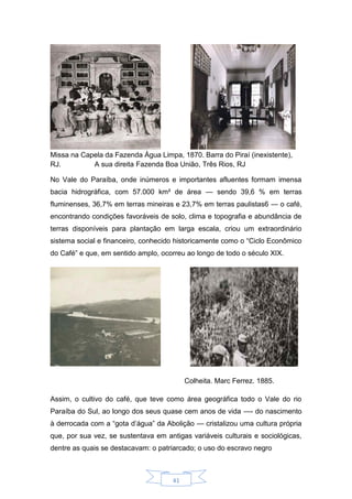 41
Missa na Capela da Fazenda Água Limpa, 1870. Barra do Piraí (inexistente),
RJ. A sua direita Fazenda Boa União, Três Rios, RJ
No Vale do Paraíba, onde inúmeros e importantes afluentes formam imensa
bacia hidrográfica, com 57.000 km² de área — sendo 39,6 % em terras
fluminenses, 36,7% em terras mineiras e 23,7% em terras paulistas6 — o café,
encontrando condições favoráveis de solo, clima e topografia e abundância de
terras disponíveis para plantação em larga escala, criou um extraordinário
sistema social e financeiro, conhecido historicamente como o “Ciclo Econômico
do Café” e que, em sentido amplo, ocorreu ao longo de todo o século XIX.
Colheita. Marc Ferrez. 1885.
Assim, o cultivo do café, que teve como área geográfica todo o Vale do rio
Paraíba do Sul, ao longo dos seus quase cem anos de vida —- do nascimento
à derrocada com a “gota d’água” da Abolição — cristalizou uma cultura própria
que, por sua vez, se sustentava em antigas variáveis culturais e sociológicas,
dentre as quais se destacavam: o patriarcado; o uso do escravo negro
 
