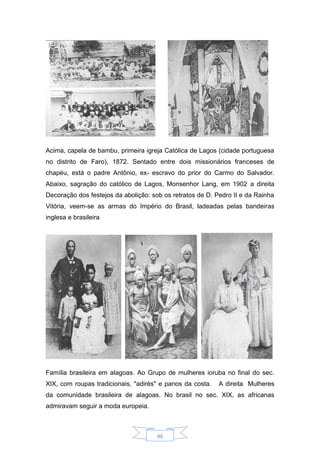 46
Acima, capela de bambu, primeira igreja Católica de Lagos (cidade portuguesa
no distrito de Faro), 1872. Sentado entre dois missionários franceses de
chapéu, está o padre Antônio, ex- escravo do prior do Carmo do Salvador.
Abaixo, sagração do católico de Lagos, Monsenhor Lang, em 1902 a direita
Decoração dos festejos da abolição: sob os retratos de D. Pedro II e da Rainha
Vitória, veem-se as armas do Império do Brasil, ladeadas pelas bandeiras
inglesa e brasileira
Família brasileira em alagoas. Ao Grupo de mulheres ioruba no final do sec.
XIX, com roupas tradicionais, "adirés" e panos da costa. A direita Mulheres
da comunidade brasileira de alagoas. No brasil no sec. XIX, as africanas
admiravam seguir a moda europeia.
 