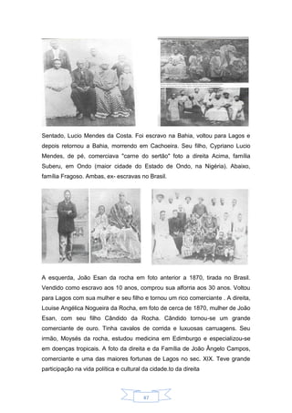 47
Sentado, Lucio Mendes da Costa. Foi escravo na Bahia, voltou para Lagos e
depois retornou a Bahia, morrendo em Cachoeira. Seu filho, Cypriano Lucio
Mendes, de pé, comerciava "carne do sertão" foto a direita Acima, família
Suberu, em Ondo (maior cidade do Estado de Ondo, na Nigéria). Abaixo,
família Fragoso. Ambas, ex- escravas no Brasil.
A esquerda, João Esan da rocha em foto anterior a 1870, tirada no Brasil.
Vendido como escravo aos 10 anos, comprou sua alforria aos 30 anos. Voltou
para Lagos com sua mulher e seu filho e tornou um rico comerciante . A direita,
Louise Angélica Nogueira da Rocha, em foto de cerca de 1870, mulher de João
Esan, com seu filho Cândido da Rocha. Cândido tornou-se um grande
comerciante de ouro. Tinha cavalos de corrida e luxuosas carruagens. Seu
irmão, Moysés da rocha, estudou medicina em Edimburgo e especializou-se
em doenças tropicais. A foto da direita e da Família de João Ângelo Campos,
comerciante e uma das maiores fortunas de Lagos no sec. XIX. Teve grande
participação na vida política e cultural da cidade.to da direita
 