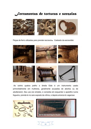 48
Ferramentas de torturas e senzalas
Peças de ferro utilizadas para prender escravos. Cadeado da escravidão
Ao centro quebra joelho a direita Este é um instrumento usado
primordialmente em mulheres, geralmente acusadas de abortos ou de
adulterarem. Seu uso era simples, e consistia em esquentar o aparelho numa
fogueira, prende-lo no seio exposto da vítima, e depois arranca-lo vagarosa
 