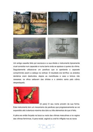 49
Um antigo casarão feito por escravos e a sua direita o instrumento tipicamente
cruel consistia num capacete e numa barra onde se apoiava o queixo da vítima.
Seguidamente utilizava-se um parafuso que ia apertando o capacete
comprimindo assim a cabeça na vertical. O resultado era terrífico: os alvéolos
dentários eram destruídos, depois as mandíbulas e caso a tortura não
cessasse, os olhos saltavam das órbitas e o cérebro sairia pelo crânio
despedaçado.
(A pera) O seu nome provém da sua forma.
Este instrumento tem um mecanismo de parafuso que progressivamente se vai
expandido até à abertura máxima dos dois ou três elementos de que é feito.
A pêra era então forçada na boca ou recto das vítimas masculinas e na vagina
das vítimas femininas. A pera rectal, vaginal ou oral foi infligida nos es ravos
 