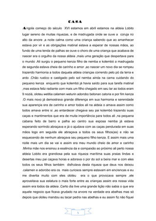 5
Casa
Angola começo do século XVI estamos em abril estamos na aldeia Lobito
lugar sereno de muitas riquezas, e de madrugada onde se ouve a coruja no
alto da arvore ,a noite calma como uma criança sabendo que ao amanhecer
estava por vir e as obrigações matinal estava a esperar de nossas mãos, ao
fundo de uma tenda de palhas se ouve o choro de uma criança que acabava de
nascer era o orgulho da nossa aldeia ,mais uma geração que despertava para
o mundo .Ali surgiu o pequeno kenza filho de nemba e kolembó a madrugada
de segunda estava cheia de carinho e amor ,ao nascer um novo dia se rompeu
trazendo harmonia a todos daquela aldeia crianças correndo pelo pó da terra e
ardo .Chão rustico e castigado pelo sol nemba ainda na cama cuidando do
pequeno kenza enquanto que kolembó já havia saído para sua tarefa matinal
,mas estava feliz radiante com mais um filho chegado em seu lar ao todos eram
9 noziá, oloteu wetitia calamen weturin adorobo betonan catoria e por fim kenza
.O mais novo já demostrava grande diferença em sua harmonia e serenidade
sua aparençia era de carinho e amor todos ali na aldeia o amava assim como
todos amava entre si ,ao entardecer chegava seu pai kolembó trazendo suas
caças e mantimentos que era de muita importância para todos ali ,na pequena
cabana feito de barro e palha ao centro sua esposa nemba já estava
esperando sorrindo abraçava e já o ajudava com as caças pendurada em suas
mãos logo em seguida ele abraçava a todos os seus filhos(as) e não se
esquecendo de nenhum abraçava seu pequeno filho kenza. E assim mais uma
noite mais um dia se vai e assim era meu mundo cheio de amor e carinho
.Minha mãe nos ensinou a essência da e compaixão ao próximo ali perto nossa
aldeia Lobito era grandiosa pela sua riqueza marítima suas praias lindas e
desertas meu pai caçava horas e adorava o por do sol a beira mar e com eles
todos os seus filhos também disfrutava desta riqueza que deus nos deixou
.calamen e adorobo era os mais curiosos sempre estavam em encrencas e eu
me divertia muito com eles oloteu era o que provocava sempre ,ele
aproveitava sua estatura o mais forte entre as crianças assim era nossa vida
assim era todos da aldeia .Certo dia tive uma grande lição não sabia o que era
aquele negocio que ficava grudado na arvore na verdade era abelhas mas só
depois que oloteu mandou eu tacar pedra nas abelhas e eu assim fiz não fiquei
 