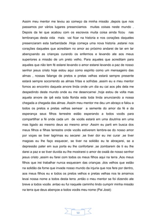 50
Assim meu mentor me levou ao começo da minha missão ,depois que nos
passamos por vários lugares presenciamos muitas coisas neste mundo .
Depois da lei que acabou com os escravos muita coisa ainda ficou nas
lembranças desta vida mais vai ficar na historia e nos corações daqueles
presenciaram esta barbaridade .Hoje começa uma nova historia ,estarei nos
corações daqueles que acreditam no amor ao próximo andarei de lar em lar
abençoando as crianças curando os enfermos e levando ate aos meus
superiores a missão de um preto velho. Para aqueles que acreditam para
aqueles que não tem fé estarei levando o amor estarei levando a paz de nosso
senhor jesus cristo hoje estou aqui como espirito como um mensageiro das
almas , nossas falange de pretos e pretas velhas estará sempre presente
estará sempre socorrendo as almas fritas e sofridas ,assim eu e meu mentor
fomos ao encontro daquela arvore linda onde um dia eu cai aos pês dela me
despedindo deste mundo onde eu me desencarnei ,hoje estou de volta mas
aquela arvore de ipê esta toda florida esta toda linda anunciando a nossa
chegada a chegada das almas .Assim meu mentor me deu um abraço e falou a
todos os pretos e pretas velhas semear a semente do amor da fé e da
esperança seus filhos terrestre estão esperando a todos vocês para
compartilhar a fé onde cada um de vocês estará em uma doutrina em uma
mas ligado ao mesmo deus ao mesmo amor .Assim eu parti em busca dos
meus filhos e filhas terrestre onde vocês estiverem lembre-se do nosso amor
por voçes se tiver lagrimas eu secarei ,se tiver dor eu irei curar ,se tiver
magoas eu lhe faço esquecer, se tiver na solidão eu te abraçarei, se a
depressão pater em sua porta eu lhe confortarei ,se zombarem de ti eu lhe
darei a paz e se tiver duvida eu lhe mostrarei o amor de oxalá de nosso senhor
jesus cristo ,assim eu farei com todos os meus filhos aqui na terra ,Aos meus
filhos que irei trabalhar nunca esquecem das crianças ,dos velhos que estão
na solidão da fome que invade nosso mundo da injuria que nos fere por dentro,
aos meus filhos eu e todos os pretos velhos e pretas velhas nos te amamos
levai nossa nome a todos desta terra ,então o meu mentor se foi dizendo ate
breve a todos vocês .entao eu fui naquele caminho lindo cumprir minha missão
na terra que deus abençoe a todos vocês meu nome (Pai José)
 