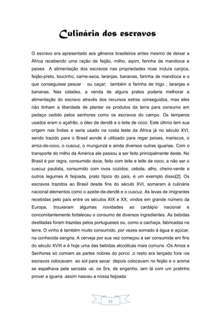 51
Culinária dos escravos
O escravo era apresentado aos gêneros brasileiros antes mesmo de deixar a
África recebendo uma ração de feijão, milho, aipim, farinha de mandioca e
peixes A alimentação dos escravos nas propriedades ricas incluía canjica,
feijão-preto, toucinho, carne-seca, laranjas, bananas, farinha de mandioca e o
que conseguisse pescar ou caçar; também a farinha de trigo , laranjas e
bananas. Nas cidades, a venda de alguns pratos poderia melhorar a
alimentação do escravo através dos recursos extras conseguidos, mas eles
não tinham a liberdade de plantar os produtos da terra para consumo em
pedaço cedido pelos senhores como os escravos do campo. Os temperos
usados eram o açafrão, o óleo de dendê e o leite de coco. Este último tem sua
origem nas Índias e seria usado na costa leste da África já no século XVI,
sendo trazido para o Brasil aonde é utilizado para regar peixes, mariscos, o
arroz-de-coco, o cuscuz, o mungunzá e ainda diversos outras iguarias. Com o
transporte do milho da América ele passou a ser feito principalmente deste. No
Brasil é por regra, consumido doce, feito com leite e leite de coco, a não ser o
cuscuz paulista, consumido com ovos cozidos, cebola, alho, cheiro-verde e
outros legumes A feijoada, prato típico do país, é um exemplo disso[2]. Os
escravos trazidos ao Brasil desde fins do século XVI, somaram à culinária
nacional elementos como o azeite-de-dendê e o cuscuz. As levas de imigrantes
recebidas pelo país entre os séculos XIX e XX, vindos em grande número da
Europa, trouxeram algumas novidades ao cardápio nacional e
concomitantemente fortaleceu o consumo de diversos ingredientes. As bebidas
destiladas foram trazidas pelos portugueses ou, como a cachaça, fabricadas na
terra. O vinho é também muito consumido, por vezes somado à água e açúcar,
na conhecida sangria. A cerveja por sua vez começou a ser consumida em fins
do século XVIII e é hoje uma das bebidas alcoólicas mais comuns -Os Amos e
Senhores só comiam as partes nobres do porco ,o resto era lançado fora -os
escravos colocavam ao sol para secar depois colocavam no feijão e o aroma
se espalhava pela senzala -ai, os Srs, de engenho, iam lá com um pratinho
provar a iguaria .assim nasceu a nossa feijoada
 