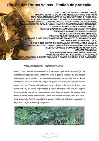 54
PARA AFASTAR INFLUÊNCIAS NEGATIVA
Quando isso estiver acontecendo e você sentir que está carregado(a) de
influências negativas, faça, juntamente com a pessoa amada, ou pede fazer
apenas com você também um banho de descarga, da seguinte forma. Numa
sexta-feira, antes do sol se pôr, pegue um galho de arruda, um de guiné e duas
rosas brancas. Em um caldeirão de ferro, coloque dois litros de água, uma
colher de sal, os outros ingredientes e deixe ferver por dez minutos, depois
amorne. Após seu banho normal, jogue essa água no corpo, da cabeça para
baixo, e deixe secar naturalmente, sem usar toalha. Quando você se secar,
vista uma roupa branca, acenda uma vela no banheiro e outra em seu quarto e
faça uma oração ao seu anjo da guarda.
 