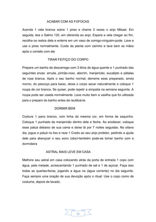 55
ACABAR COM AS FOFOCAS
Acenda 1 vela branca sobre 1 pires e chame 3 vezes o anjo Mikael. Em
seguida, leia o Salmo 120, em oferenda ao anjo. Espere a vela chegar ao fim,
recolha os restos dela e enterre em um vaso de comigo-ninguém-pode. Lave e
use o pires normalmente. Cuide da planta com carinho e lave bem as mãos
após o contato com ela
TIRAR FEITIÇO DO CORPO
Prepare um banho de descarrego com 3 litros de água quente e 1 punhado das
seguintes ervas: arruda, pinhão-roxo, alecrim, manjericão, eucalipto e pétalas
de rosa branca. Após o seu banho normal, derrame esse preparado, ainda
morno, do pescoço para baixo, deixe o corpo secar naturalmente e coloque 1
roupa de cor branca. Se quiser, pode repetir a simpatia na semana seguinte. A
roupa pode ser usada normalmente. Lave muito bem a vasilha que foi utilizada
para o preparo do banho antes de reutilizá-la.
DORMIR BEM
Costure 1 pano branco, com linha da mesma cor, em forma de saquinho.
Coloque 1 punhado de manjericão dentro dele e feche. Ao anoitecer, coloque
esse patuá debaixo de sua cama e deixe lá por 7 noites seguidas. No oitavo
dia, jogue o patuá no lixo e reze 1 Credo ao seu anjo protetor, pedindo a ajuda
dele para abençoar o seu sono (obs)=também pode-se tomar banho com a
dormideira
ASTRAL MAIS LEVE EM CASA
Melhore seu astral em casa colocando atrás da porta de entrada 1 copo com
água, pela metade, acrescentando 1 punhado de sal e 1 de açúcar. Faça isso
todas as quartas-feiras, jogando a água na (água corrente) no dia seguinte.
Faça sempre uma oração de sua devoção após o ritual. Use o copo como de
costume, depois de lavado.
 