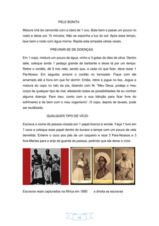 56
PELE BONITA
Misture chá de camomila com a clara de 1 ovo. Bata bem e passe um pouco no
rosto e deixe por 15 minutos. Não se exponha a luz do sol. Após esse tempo,
lave bem o rosto com água morna. Repita esta simpatia várias vezes.
PREVINIR-SE DE DOENÇAS
Em 1 copo, misture um pouco de água, vinho e 3 gotas de óleo de oliva. Dentro
dele, coloque ainda 1 pedaço grande de barbante e deixe lá por um tempo.
Retire o cordão, dê 9 nós nele, sendo que, a cada nó que fizer, deve rezar 1
Pai-Nosso. Em seguida, amarre o cordão no tornozelo. Fique com ele
amarrado até a hora em que for dormir. Então, retire e jogue no lixo. Jogue a
mistura do copo no ralo da pia, dizendo com fé: “Meu Deus, proteja o meu
corpo de qualquer tipo de mal, afastando todas as possibilidades de eu contrair
alguma doença. Para isso, conto com a sua bênção para ficar livre do
sofrimento e de bem com o meu organismo”. O copo, depois de lavado, pode
ser reutilizado.
QUALQUER TIPO DE VÍCIO
Escreva o nome da pessoa viciada em 1 papel branco e enrole. Faça 1 furo em
1 coco e coloque esse papel dentro do buraco e tampe com um pouco de vela
derretida. Enterre o coco aos pés de um coqueiro e reze 3 Pais-Nossos e 3
Ave-Marias para o anjo da guarda da pessoa, pedindo que ela deixe o vício.
Escravos reais capturados na África em 1880 a direita as escravas
 