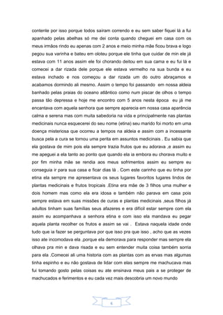 6
contente por isso porque todos saíram correndo e eu sem saber fiquei lá a fui
apanhado pelas abelhas só me dei conta quando cheguei em casa com os
meus irmãos rindo eu apenas com 2 anos e meio minha mãe ficou brava e logo
pegou sua varinha e bateu em oloteu porque ele tinha que cuidar de min ele já
estava com 11 anos assim ele foi chorando deitou em sua cama e eu fui lá e
comecei a dar rizada dele porque ele estava vermelho na sua bunda e eu
estava inchado e nos começou a dar rizada um do outro abraçamos e
acabamos dormindo ali mesmo. Assim o tempo foi passando em nossa aldeia
banhado pelas praias do oceano atlântico como num piscar de olhos o tempo
passa tão depressa e hoje me encontro com 5 anos nesta época eu já me
encantava com aquela senhora que sempre aparecia em nossa casa aparência
calma e serena mas com muita sabedoria na vida e principalmente nas plantas
medicinais nunca esquecerei do seu nome (etina) seu marido foi morto em uma
doença misteriosa que ocorreu a tempos na aldeia e assim com a incessante
busca pela a cura se tornou uma perita em assuntos medicinais . Eu sabia que
ela gostava de mim pois ela sempre trazia frutos que eu adorava ,e assim eu
me apeguei a ela tanto ao ponto que quando ela ia embora eu chorava muito e
por fim minha mãe se rendia aos meus sofrimentos assim eu sempre eu
conseguia ir para sua casa e ficar dias lá . Com este carinho que eu tinha por
etina ela sempre me apresentava os seus lugares favoritos lugares lindos de
plantas medicinais e frutos tropicais .Etina era mãe de 3 filhos uma mulher e
dois homem mas como ela era idosa e também não parava em casa pois
sempre estava em suas missões de curas e plantas medicinais ,seus filhos já
adultos tinham suas famílias seus afazeres e era difícil estar sempre com ela
assim eu acompanhava a senhora etina e com isso ela mandava eu pegar
aquela planta recolher os frutos e assim se vai . Estava naquela idade onde
tudo que ia fazer se perguntava por que isso pra que isso , acho que as vezes
isso ate incomodava ela ,porque ela demorava para responder mas sempre ela
olhava pra min e dava risada e eu sem entender muita coisa também sorria
para ela .Comecei ali uma historia com as plantas com as ervas mas algumas
tinha espinho e eu não gostava de lidar com elas sempre me machucava mas
fui tomando gosto pelas coisas eu ate ensinava meus pais a se proteger de
machucados e ferimentos e eu cada vez mais descobria um novo mundo
 