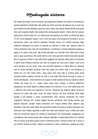 9
Madrugada sinistra
Ao longo dos dias havia rumores que algumas aldeias ao norte e sul estavam
sendo atacada e destruída não sabia ao certo que tipo de ataque era e nem por
que estava sendo atacada ,para os mais velho isso trazia desconforto mas para
nós com aquela idade não estava tão preocupado assim .Certo dia fui buscar
agua para minha mãe em um riacho que ali passava ao entrar na beira da agua
Vi em uma pequena poça e em cima da poça uma pequena fumaça e ao se
aproximar notei que dentro daquela fumaça havia um clarão parecia fogo
ardendo esfreguei os olhos e quando eu afirmei a vista não estava mais la
achei estranho mas não dei importância e continuei a minha trajetória peguei a
agua e fui para casa sem dar muita atenção no ocorrido nem falei para meus
pais o que aconteceu. No outro dia fui com meu pai ate a beira mar para ajudar
ele na pesca a colher o que ele havia pegado dê repente olhei para o horizonte
e senti uma tristeza imensa corri ate os braços de meu pai e disse –pai eu te
amo sempre vou te amar ,meu pai sorrindo agachou e disse filho eu sempre
vou te amar também porque você faz parte da minha vida e me abraçou e
disse em um tom meio serio –mas pare com isso não a motivo para você
chorara assim menino vamos se não a sua mãe fica brava comigo e sorriu e
fomos abraçado . Uma semana se passa a noite estava linda lua serena calma
cheiro de relva no ar beijei meus pais meu irmãos e fomos deitamos
apagamos as luzes agora a aldeia estava em silencio, e eu mal sabia que era
o silencio da morte da angustia e da dor .Quando de repente altas horas se
escuta um grito nâo pelo amor de deus lembro me que levantei olhei pela
janela e ali estava o caos acontecendo dois barcos chamado de navio
negreiros atracou em nossa região homes armados com facas armas que
faziam barulho cordas redes entraram em nossa aldeia eles sabiam que
durante o dia era mais difícil de encontrar todos ali porque muitos estavam em
lavouras nas matas caçando e além do mais eles sabiam que a noite era mais
fácil de encontrar todos ali ,então se atracaram de madrugada ,apagaram os
candeeiros dos navios para não chamar atenção e desembarcaram em nossas
ilha os alvos que eles queria eram mulheres jovem criança acima de 3 anos e
os homem fortes os mais velhos e enfermos eles o matavam ,estava em meu
 