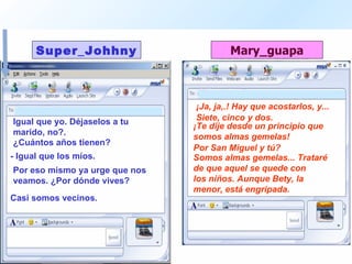 Igual que yo. Déjaselos a tu marido, no?.  ¡Ja, ja,.! Hay que acostarlos, y...  ¿Cuántos años tienen?  Siete, cinco y dos.  - Igual que los míos.  ¡Te dije desde un principio que somos almas gemelas!  Por eso mismo ya urge que nos veamos. ¿Por dónde vives?  Por San Miguel y tú? Casi somos vecinos. Somos almas gemelas... Trataré de que aquel se quede con  los niños. Aunque Bety, la menor, está engripada.  