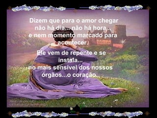 Dizem que para o amor chegar não há dia... não há hora... e nem momento marcado para acontecer. Ele vem de repente e se instala... no mais sensível dos nossos órgãos...o coração.  .  