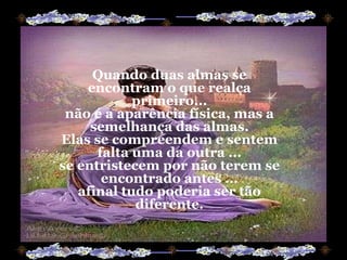 Quando duas almas se encontram o que realça primeiro... não é a aparência física, mas a semelhança das almas. Elas se compreendem e sentem falta uma da outra ... se entristecem por não terem se encontrado antes ... afinal tudo poderia ser tão diferente. 