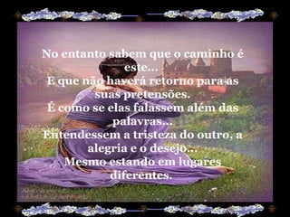 No entanto sabem que o caminho é este...  E que não haverá retorno para as suas pretensões. É como se elas falassem além das palavras... Entendessem a tristeza do outro, a alegria e o desejo... Mesmo estando em lugares diferentes.  