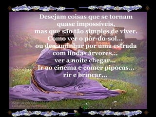 Desejam coisas que se tornam quase impossíveis, mas que são tão simples de viver. Como ver o pôr-do-sol...  ou de caminhar por uma estrada com lindas árvores...  ver a noite chegar...  Ir ao cinema e comer pipocas... rir e brincar...  