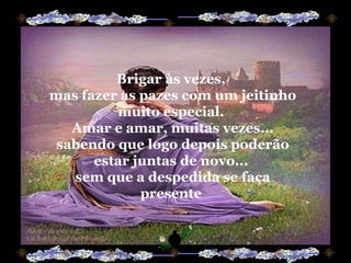 Brigar às vezes,  mas fazer as pazes com um jeitinho muito especial.  Amar e amar, muitas vezes... sabendo que logo depois poderão estar juntas de novo...  sem que a despedida se faça presente  