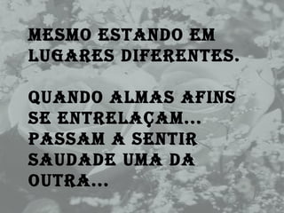 Mesmo estando em lugares diferentes.  Quando almas afins se entrelaçam...  Passam a sentir saudade uma da outra... 