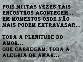 Pois muitas vezes tais encontros acontecem...  Em momentos onde não mais podem extravasar... Toda a plenitude do amor... Que carregam, toda a alegria de amar...  