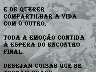 E de querer compartilhar a vida com o outro,  Toda a emoção contida à espera do encontro final. Desejam coisas que se tornam quase impossíveis, 