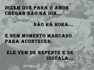 Dizem que para o amor chegar não há dia...  Não há hora... E nem momento marcado para acontecer.  Ele vem de repente e se instala... 