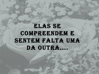 Elas se compreendem e sentem falta uma da outra.... 