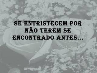 Se entristecem por não terem se encontrado antes... 