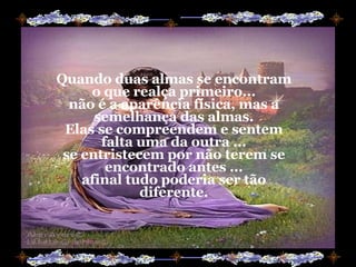 Quando duas almas se encontram o que realça primeiro... não é a aparência física, mas a semelhança das almas. Elas se compreendem e sentem falta uma da outra ... se entristecem por não terem se encontrado antes ... afinal tudo poderia ser tão diferente. 