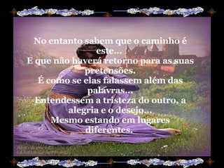 No entanto sabem que o caminho é este...  E que não haverá retorno para as suas pretensões. É como se elas falassem além das palavras... Entendessem a tristeza do outro, a alegria e o desejo... Mesmo estando em lugares diferentes.  