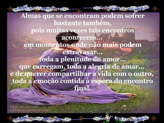 Almas que se encontram podem sofrer bastante também, pois muitas vezes tais encontros acontecem...  em momentos onde não mais podem extravasar... toda a plenitude do amor... que carregam, toda a alegria de amar...  e de querer compartilhar a vida com o outro,  toda a emoção contida à espera do encontro final. 