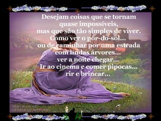 Desejam coisas que se tornam quase impossíveis, mas que são tão simples de viver. Como ver o pôr-do-sol...  ou de caminhar por uma estrada com lindas árvores...  ver a noite chegar...  Ir ao cinema e comer pipocas... rir e brincar...  