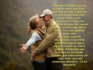 Daí pode se deduzir que sóDaí pode se deduzir que só
fica velho quem quer ficar.fica velho quem quer ficar.
Quem se entrega, e que nãoQuem se entrega, e que não
se ama o suficiente parase ama o suficiente para
poder amar a vida.poder amar a vida.
Quando tem a supremaQuando tem a suprema
felicidade de descobrir aquelefelicidade de descobrir aquele
talento oculto a vida inteira,talento oculto a vida inteira,
então, fica mais gostosoentão, fica mais gostoso
ainda viver.ainda viver.
Aí é que o espíritoAí é que o espírito
rejuvenesce, e sentimosrejuvenesce, e sentimos
voltar toda aquela garra,voltar toda aquela garra,
aquela vontade de viver eaquela vontade de viver e
superar obstáculos quesuperar obstáculos que
tínhamos na mocidade.tínhamos na mocidade.
E penso que todos temos umE penso que todos temos um
“algo mais” que não“algo mais” que não
soubemos descobrir, e é sósoubemos descobrir, e é só
detectá-lo.detectá-lo.
 