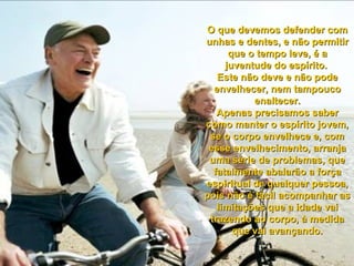 O que devemos defender comO que devemos defender com
unhas e dentes, e não permitirunhas e dentes, e não permitir
que o tempo leve, é aque o tempo leve, é a
juventude do espírito.juventude do espírito.
Este não deve e não podeEste não deve e não pode
envelhecer, nem tampoucoenvelhecer, nem tampouco
enaltecer.enaltecer.
Apenas precisamos saberApenas precisamos saber
como manter o espírito jovem,como manter o espírito jovem,
se o corpo envelhece e, comse o corpo envelhece e, com
esse envelhecimento, arranjaesse envelhecimento, arranja
uma série de problemas, queuma série de problemas, que
fatalmente abalarão a forçafatalmente abalarão a força
espiritual de qualquer pessoa,espiritual de qualquer pessoa,
pois não é fácil acompanhar aspois não é fácil acompanhar as
limitações que a idade vailimitações que a idade vai
trazendo ao corpo, à medidatrazendo ao corpo, à medida
que vai avançando.que vai avançando.
 