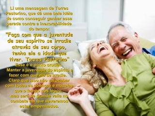 Li uma mensagem de TorresLi uma mensagem de Torres
Pastorino, que dá uma bela idéiaPastorino, que dá uma bela idéia
de como conseguir ganhar essade como conseguir ganhar essa
parada contra a inexorabilidadeparada contra a inexorabilidade
do tempo:do tempo:
"Faça com que a juventude"Faça com que a juventude
de seu espírito se irradiede seu espírito se irradie
através de seu corpo,através de seu corpo,
tenha ele a idade quetenha ele a idade que
tiver. Torres Pastorino“tiver. Torres Pastorino“
Esse é o ponto crucial.Esse é o ponto crucial.
Manter a juventude do espírito eManter a juventude do espírito e
fazer com que ela se irradie.fazer com que ela se irradie.
Claro que isso não vai acabarClaro que isso não vai acabar
com todas as doenças e mazelascom todas as doenças e mazelas
que o tempo nos legou,que o tempo nos legou,
mas será de grande valia nomas será de grande valia no
combate em que deveremoscombate em que deveremos
estar empenhados.estar empenhados.
 