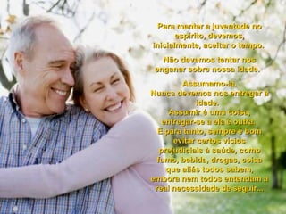 Para manter a juventude noPara manter a juventude no
espírito, devemos,espírito, devemos,
inicialmente, aceitar o tempo.inicialmente, aceitar o tempo.
Não devemos tentar nosNão devemos tentar nos
enganar sobre nossa idade.enganar sobre nossa idade.
Assumamo-la.Assumamo-la.
Nunca devemos nos entregar àNunca devemos nos entregar à
idade.idade.
Assumir é uma coisa,Assumir é uma coisa,
entregar-se a ela é outra.entregar-se a ela é outra.
E para tanto, sempre é bomE para tanto, sempre é bom
evitar certos víciosevitar certos vícios
prejudiciais à saúde, comoprejudiciais à saúde, como
fumo, bebida, drogas, coisafumo, bebida, drogas, coisa
que aliás todos sabem,que aliás todos sabem,
embora nem todos entendam aembora nem todos entendam a
real necessidade de seguir...real necessidade de seguir...
 