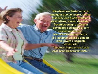 Não devemos tentar mostrarNão devemos tentar mostrar
qualquer tipo de superioridade,qualquer tipo de superioridade,
mas sim, que ainda podemosmas sim, que ainda podemos
estar ativos, apesar da idade.estar ativos, apesar da idade.
Devemos sempre procurarDevemos sempre procurar
atividades compatíveis comatividades compatíveis com
nossas condições.nossas condições.
Não adianta forçar a barra.Não adianta forçar a barra.
E é gostoso ouvir de alguemE é gostoso ouvir de alguem
mais jovem o seguintemais jovem o seguinte
comentário :comentário :
""Espero chegar à sua idadeEspero chegar à sua idade
com essa disposição toda..."com essa disposição toda..."
 