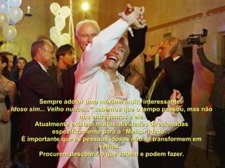 Sempre adotar uma máxima muito interessante:Sempre adotar uma máxima muito interessante:
Idoso sim... Velho nunca...”Idoso sim... Velho nunca...” sabemos que o tempo passou, mas nãosabemos que o tempo passou, mas não
nos entregamos a ele.nos entregamos a ele.
Atualmente existem muitas atividades direcionadasAtualmente existem muitas atividades direcionadas
especificamente para a “Melhor Idade”.especificamente para a “Melhor Idade”.
É importante que as pessoas idosas não se transformem emÉ importante que as pessoas idosas não se transformem em
velhos.velhos.
Procurem descobrir o que sabem e podem fazer.Procurem descobrir o que sabem e podem fazer.
 