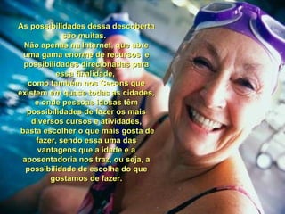 As possibilidades dessa descobertaAs possibilidades dessa descoberta
são muitas.são muitas.
Não apenas na Internet, que abreNão apenas na Internet, que abre
uma gama enorme de recursos euma gama enorme de recursos e
possibilidades direcionadas parapossibilidades direcionadas para
essa finalidade,essa finalidade,
como também nos Cecons quecomo também nos Cecons que
existem em quase todas as cidades,existem em quase todas as cidades,
e onde pessoas idosas tême onde pessoas idosas têm
possibilidades de fazer os maispossibilidades de fazer os mais
diversos cursos e atividades,diversos cursos e atividades,
basta escolher o que mais gosta debasta escolher o que mais gosta de
fazer, sendo essa uma dasfazer, sendo essa uma das
vantagens que a idade e avantagens que a idade e a
aposentadoria nos traz, ou seja, aaposentadoria nos traz, ou seja, a
possibilidade de escolha do quepossibilidade de escolha do que
gostamos de fazer.gostamos de fazer.
 