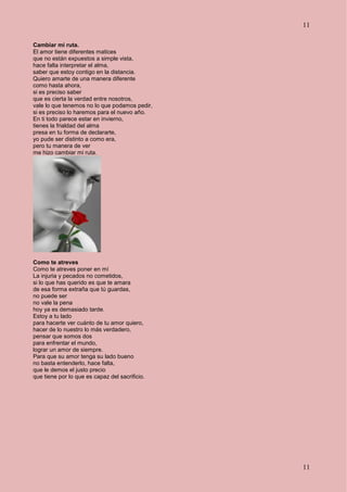 11
11
Cambiar mi ruta.
El amor tiene diferentes matices
que no están expuestos a simple vista,
hace falta interpretar el alma,
saber que estoy contigo en la distancia.
Quiero amarte de una manera diferente
como hasta ahora,
si es preciso saber
que es cierta la verdad entre nosotros,
vale lo que tenemos no lo que podamos pedir,
si es preciso lo haremos para el nuevo año.
En ti todo parece estar en invierno,
tienes la frialdad del alma
presa en tu forma de declararte,
yo pude ser distinto a como era,
pero tu manera de ver
me hizo cambiar mi ruta.
Como te atreves
Como te atreves poner en mí
La injuria y pecados no cometidos,
si lo que has querido es que te amara
de esa forma extraña que tú guardas,
no puede ser
no vale la pena
hoy ya es demasiado tarde.
Estoy a tu lado
para hacerte ver cuánto de tu amor quiero,
hacer de lo nuestro lo más verdadero,
pensar que somos dos
para enfrentar el mundo,
lograr un amor de siempre.
Para que su amor tenga su lado bueno
no basta entenderlo, hace falta,
que le demos el justo precio
que tiene por lo que es capaz del sacrificio.
 