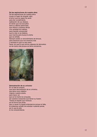 12
12
De las aspiraciones de nuestra alma
De las aspiraciones de nuestra alma
ocupa un lugar de singular valor,
el amor que es capaz de sentir
para dar cumplimiento,
realización de sus deseos.
El viento que nos envuelve
tiene su aliento perfumado,
que ofrece a nuestras almas
una variedad de matices,
para hacerle comprender
que la vida no se detiene,
que marcha para buscar la dicha
que se anhela.
Siempre existe un remordimiento de ternura,
para hacernos que nos amemos más
y rechazar lo que no sea cierto,
hacer ver que lo que somos capaces de demostrar,
es dar tanta vida porque se tiene conciencia.
Demostración de su universo
En mí late el corazón
que hace demostración de su universo,
que tiene como objetivo
mejorar nuestra suerte,
para hacer ver
que se ha hecho la conquista,
de nuestros corazones que tienen su ilusión.
Tienes el respeto que mereces
por la forma que amas,
pero a veces no logras entenderme porque te falta,
el misterioso anhelo de endulzar nuestras penas,
por lo que te pido
si me comprendieras.
 